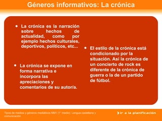 Géneros informativos: La crónica La crónica es la narración sobre hechos de actualidad, como por ejemplo hechos culturales, deportivos, políticos, etc...   La crónica se expone en forma narrativa e incorpora las apreciaciones y comentarios de su autor/a. El estilo de la crónica está condicionado por la situación. Así la crónica de un concierto de rock es diferente de la crónica de guerra o la de un partido de fútbol.  