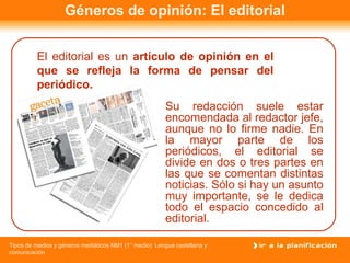 Géneros de opinión: El editorial Su redacción suele estar encomendada al redactor jefe, aunque no lo firme nadie. En la mayor parte de los periódicos, el editorial se divide en dos o tres partes en las que se comentan distintas noticias. Sólo si hay un asunto muy importante, se le dedica todo el espacio concedido al editorial. El editorial es un  artículo de opinión en el que se refleja la forma de pensar del periódico.   