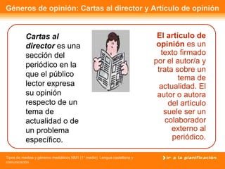 Géneros de opinión: Cartas al director y Artículo de opinión El artículo de opinión  es un texto firmado por el autor/a y trata sobre un tema de actualidad. El autor o autora del artículo suele ser un colaborador externo al periódico. Cartas al director  es una sección del periódico en la que el público lector expresa su opinión respecto de un tema de actualidad o de un problema específico. 