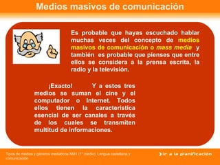 Medios masivos de comunicación Es probable que hayas escuchado hablar muchas veces del concepto de  medios masivos de comunicación o  mass media  y   también  es probable que pienses que entre ellos se considera a la prensa escrita, la radio y la televisión.  Y a estos tres medios se suman el cine y el computador o Internet. Todos ellos tienen la característica esencial de ser canales a través de los cuales se transmiten multitud de informaciones. ¡Exacto! 