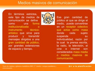 Medios masivos de comunicación En términos estrictos,  este tipo de medios de comunicación se define  como  una  forma institucionalizada o instrumento técnico-artístico  que sirve para producir y transmitir mensajes dirigidos a una  gran cantidad de público , por grandes extensiones de espacio y tiempo. Esa gran cantidad de público al que se dirige el medio,  puede convertirse en un  receptor colectivo que actúe como masa  donde cada sujeto suspende su individualidad, razón por la cual  la prensa escrita, la radio, la televisión, el cine e Internet son considerados  mass media o medios masivos de comunicación. 