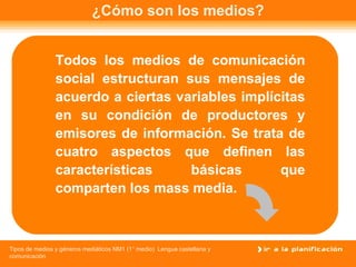 ¿Cómo son los medios? Todos los medios de comunicación social estructuran sus mensajes de acuerdo a ciertas variables implícitas en su condición de productores y emisores de información. Se trata de cuatro aspectos que definen las características básicas que comparten los mass media. 
