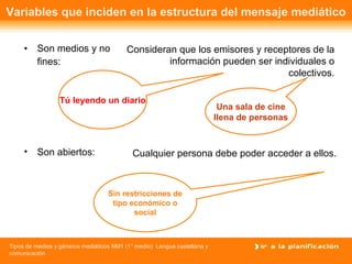 Variables que inciden en la estructura del mensaje mediático Son medios y no fines: Consideran que los emisores y receptores de la información pueden ser individuales o colectivos. Son abiertos: Cualquier persona debe poder acceder a ellos. Tú leyendo un diario Una sala de cine llena de personas Sin restricciones de tipo económico o social 
