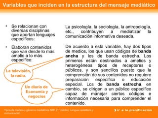 Variables que inciden en la estructura del mensaje mediático Se relacionan con diversas disciplinas que aportan lenguajes específicos: La psicología, la sociología, la antropología, etc., contribuyen a mediatizar la comunicación informativa deseada. Elaboran contenidos que van desde lo más amplio a lo más específico: De acuerdo a esta variable, hay dos tipos de medios, los que usan códigos de  banda ancha  y los de banda estrecha. Los primeros están destinados a amplios y heterogéneos tipos de receptores o públicos, y son sencillos puesto que la comprensión de sus contenidos no requiere preparación específica o educación especial. Los de  banda estrecha , en cambio, se dirigen a un público específico capaz de manejar ciertos códigos e información necesaria para comprender el contenido. Un diario de  Economía y negocios La televisión, la radio. 