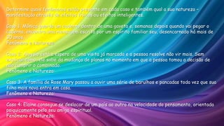 Determine quais fenômenos estão presente em cada caso e também qual a sua natureza –
manifestação através de efeitos físicos ou efeitos inteligentes.
Caso 1: Mônica guarda um caderno dentro de uma gaveta e, semanas depois quando vai pegar o
caderno, encontra uma mensagem escrita por um espírito familiar seu, desencarnado há mais de
30 anos.
Fenômeno e Natureza:
Caso 2: Aloysio está a espera de uma visita já marcada e a pessoa resolve não vir mais. Sem
explicar como, ele sabe da mudança de planos no momento em que a pessoa tomou a decisão de
não cumprir o combinado.
Fenômeno e Natureza:
Caso 3: A família de Rose Mary passou a ouvir uma série de barulhos e pancadas toda vez que sua
filha mais nova entra em casa.
Fenômeno e Natureza:
Caso 4: Elaine consegue se deslocar de um país ao outro na velocidade do pensamento, orientada
psiquicamente pelo seu amigo espiritual.
Fenômeno e Natureza:
 