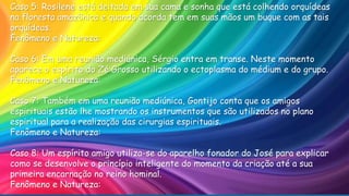 Caso 5: Rosilene está deitada em sua cama e sonha que está colhendo orquídeas
na floresta amazônica e quando acorda tem em suas mãos um buque com as tais
orquídeas.
Fenômeno e Natureza:
Caso 6: Em uma reunião mediúnica, Sérgio entra em transe. Neste momento
aparece o espírito do Zé Grosso utilizando o ectoplasma do médium e do grupo.
Fenômeno e Natureza:
Caso 7: Também em uma reunião mediúnica, Gontijo conta que os amigos
espirituais estão lhe mostrando os instrumentos que são utilizados no plano
espiritual para a realização das cirurgias espirituais.
Fenômeno e Natureza:
Caso 8: Um espírito amigo utiliza-se do aparelho fonador do José para explicar
como se desenvolve o princípio inteligente do momento da criação até a sua
primeira encarnação no reino hominal.
Fenômeno e Natureza:
 