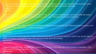 Caso 13: Renata, em dado momento em sua casa, começa a sentir uma dor forte nos punhos como
se estivessem sendo rasgados, dores uivantes no peito dos pés e também no tórax.
Fenômeno:
Natureza:
Caso 14: Luciano entra em transe e começa a ver um grande incêndio que tomará conta de toda a
cidade de Brasília na próxima virada de ano, e no qual, milhares de pessoas morrerão.
Fenômeno:
Natureza:
Caso 15: Todos nós estamos reunidos assistindo palestra numa reunião de 5ª feira quando ouvimos uma
voz a nos dizer: “Meus filhos, amem-se sempre”.
Fenômeno:
Natureza:
Caso 16: Patrícia está fazendo a prece de encerramento ao final do estudo e Julian por acaso abre os
olhos e vê que o semblante dela está igual ao rosto da Irmã Scheila.
Fenômeno:
Natureza:
Caso 17: Oswaldo tem vontade de compor uma música e quando ele mal começa o trabalho, uma
linda canção já ficou pronta.
Fenômeno:
 