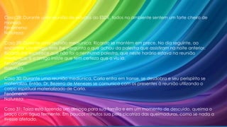 Caso 28: Durante uma reunião de estudos do ESDE, todos no ambiente sentem um forte cheiro de
maresia.
Fenômeno:
Natureza:
Caso 29: Durante uma reunião mediúnica, Ricardo se mantém em prece. No dia seguinte, ao
encontrar um amigo, este lhe pergunta o que achou da palestra que assistiram na noite anterior.
Ricardo lhe esclarece que não foi a nenhuma palestra, que neste horário estava na reunião
mediúnica, e o amigo insiste que tem certeza que o viu lá.
Fenômeno:
Natureza:
Caso 30: Durante uma reunião mediúnica, Carla entra em transe, se desdobra e seu perispírito se
materializa. Então, Dr. Bezerra de Menezes se comunica com os presentes à reunião utilizando o
corpo espiritual materializado de Carla.
Fenômeno:
Natureza:
Caso 31: Taiza está fazendo um almoço para sua família e em um momento de descuido, queima o
braço com água fermente. Em poucos minutos sua pela cicatriza das queimaduras, como se nada a
tivesse afetado.
 