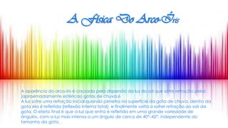A Física Do Arco-Íris
A aparência do arco-íris é causada pela dispersão da luz do sol que sofre refração pelas
(aproximadamente esféricas) gotas de chuva.6
A luz sofre uma refração inicial quando penetra na superfície da gota de chuva, dentro da
gota ela é refletida (reflexão interna total), e finalmente volta a sofrer refração ao sair da
gota. O efeito final é que a luz que entra é refletida em uma grande variedade de
ângulos, com a luz mais intensa a um ângulo de cerca de 40°–42°, independente do
tamanho da gota.
 