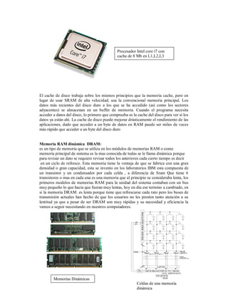 Procesador Intel core i7 con
                                              cache de 8 Mb en L1,L2,L3




El cache de disco trabaja sobre los mismos principios que la memoria cache, pero en
lugar de usar SRAM de alta velocidad, usa la convencional memoria principal. Los
datos más recientes del disco duro a los que se ha accedido (así como los sectores
adyacentes) se almacenan en un buffer de memoria. Cuando el programa necesita
acceder a datos del disco, lo primero que comprueba es la cache del disco para ver si los
datos ya están ahí. La cache de disco puede mejorar drásticamente el rendimiento de las
aplicaciones, dado que acceder a un byte de datos en RAM puede ser miles de veces
más rápido que acceder a un byte del disco duro


Memoria RAM dinámica DRAM:
es un tipo de memoria que se utiliza en los módulos de memorias RAM o como
memoria principal de sistema es la mas conocida de todas se le llama dinámica porque
para revisar un dato se requiere revisar todos los anteriores cada cierto tiempo es decir
 en un ciclo de refresco. Esta memoria tiene la ventaja de que se fabrica con una gran
densidad o gran capacidad, esta se invento en los laboratorios IBM esta compuesta de
un transistor y un condensador por cada celda , a diferencia de Sram Que tiene 6
transistores o mas en cada una es una memoria que al principio se consideraba lenta, los
primeros modelos de memorias RAM para la unidad del sistema contaban con un bus
muy pequeño lo que hacia que fueran muy lentas, hoy en día ese termino a cambiado, en
si la memoria DRAM. es lenta porque tiene que refrescarse cada rato pero los buses de
transmisión actuales han hecho de que los usuarios no les presten tanto atención a su
lentitud ya que a pesar de ser DRAM son muy rápidas y su necesidad y eficiencia la
vamos a seguir necesitando en nuestros computadores.




        Memorias Dinámicas
                                                          Celdas de una memoria
                                                          dinámica
 