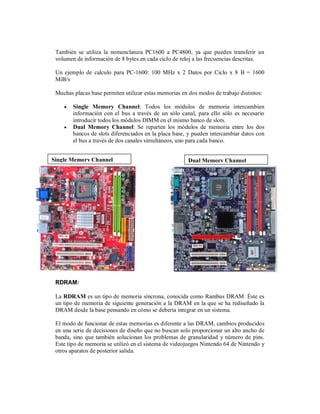 También se utiliza la nomenclatura PC1600 a PC4800, ya que pueden transferir un
 volumen de información de 8 bytes en cada ciclo de reloj a las frecuencias descritas.

 Un ejemplo de calculo para PC-1600: 100 MHz x 2 Datos por Ciclo x 8 B = 1600
 MiB/s

 Muchas placas base permiten utilizar estas memorias en dos modos de trabajo distintos:

       Single Memory Channel: Todos los módulos de memoria intercambian
        información con el bus a través de un sólo canal, para ello sólo es necesario
        introducir todos los módulos DIMM en el mismo banco de slots.
       Dual Memory Channel: Se reparten los módulos de memoria entre los dos
        bancos de slots diferenciados en la placa base, y pueden intercambiar datos con
        el bus a través de dos canales simultáneos, uno para cada banco.


Single Memory Channel                                   Dual Memory Channel




 RDRAM:

 La RDRAM es un tipo de memoria síncrona, conocida como Rambus DRAM. Éste es
 un tipo de memoria de siguiente generación a la DRAM en la que se ha rediseñado la
 DRAM desde la base pensando en cómo se debería integrar en un sistema.

 El modo de funcionar de estas memorias es diferente a las DRAM, cambios producidos
 en una serie de decisiones de diseño que no buscan solo proporcionar un alto ancho de
 banda, sino que también solucionan los problemas de granularidad y número de pins.
 Este tipo de memoria se utilizó en el sistema de videojuegos Nintendo 64 de Nintendo y
 otros aparatos de posterior salida.
 