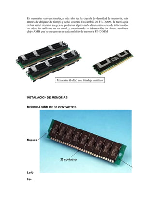 En memorias convencionales, a más alto sea la crecida de densidad de memoria, más
errores de desgaste de tiempo y señal ocurren. En cambio, en FB-DIMM, la tecnología
de bus serial de datos niega este problema al proveerle de una única ruta de información
de todos los módulos en un canal, y coordinando la información, los datos, mediante
chips AMB que se encuentran en cada módulo de memoria FB-DIMM.




                          Memorias fb ddr2 con blindaje metálico




INSTALACION DE MEMORIAS


MERORIA SIMM DE 30 CONTACTOS




Muesca




                             30 contactos



Lado

liso
 