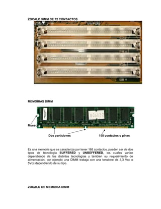 ZOCALO SIMM DE 72 CONTACTOS




MEMORIAS DIMM




Muesca


              Dos particiones                      168 contactos o pines



Es una memoria que se caracteriza por tener 168 contactos, pueden ser de dos
tipos de tecnología BUFFERED y UNBEFFERED, los cuales varían
dependiendo de las distintas tecnologías y también su requerimiento de
alimentación, por ejemplo una DIMM trabaja con una tensione de 3,3 Vcc o
5Vcc dependiendo de su tipo.




ZOCALO DE MEMORIA DIMM
 