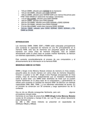   100-pin DIMM, utilizado para SDRAM de la impresora
      144-pin SO-DIMM, utilizado para SDR SDRAM
      168-pin DIMM, utilizado para SDRAM SDR (con menos frecuencia para
       FPM / EDO DRAM en estaciones de trabajo / servidores)
      172-pin MicroDIMM, utilizado para DDR SDRAM
      184-pin DIMM, utilizado para DDR SDRAM
      200-pin SO-DIMM, utilizado para DDR SDRAM y DDR2 SDRAM
      204-pin SO-DIMM, utilizado para DDR3 SDRAM
      214-pin MicroDIMM, usado para memoria DDR2 SDRAM
      240-pin DIMM, utilizado para DDR2 SDRAM, DDR3 SDRAM y FB-
       DIMM de DRAM.




INTRODUCCION

Las memorias SIMM, DIMM, DDR y RIMM están enfocadas principalmente
para aumentar la capacidad de memoria en una PC principalmente en la
memoria RAM, este tipo de memorias son pequeñas placas de circuitos
impresos con varios chips de memoria integrados. Que se instalan
directamente sobre la placa base se puedan insertar fácilmente; se fabrican
con distintas capacidades y distintas velocidades.

Esto aumenta considerablemente el proceso de una computadora y el
almacenamiento de la información en la memoria RAM.

MEMORIAS SIMM DE 30 PINES


SIMM o Single in-line Memory Module (módulo de memoria en línea simple),
pequeña placa de circuito impreso con varios chips de memoria integrados.
Vinieron a sustituir a los SIP, Single in-line Package (encapsulado en línea
simple), chips de memoria independientes que se instalaban directamente
sobre la placa base. Los SIMM están diseñados de modo que se puedan
insertar fácilmente en la placa base de la computadora, y generalmente se
utilizan para aumentar la cantidad de memoria RAM. Se fabrican con distintas
capacidades (4Mb, 8Mb, 16Mb...) y con diferentes velocidades de acceso. En
un principio se construían con 30 contactos y luego aparecieron los de 72
contactos.

Hoy en día se dificulta conseguirlas fácilmente, pero aún             algunos
proveedores incluyen estas
memorias en sus listas de precio.Este SIMM (Single In-line Memory Module)
consta de 30 contactos y maneja 8 bits, ver. Las PC que utilizan típicamente
estas memorias son
las 386 y 486. Estos módulos se presentan en capacidades de
256Kbyte,1Mbyte y 4Mbyte.
 