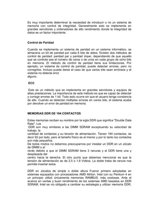 Es muy importante determinar la necesidad de introducir o no un sistema de
memoria con control de integridad. Generalmente esto se implementa en
grandes servidores y ordenadores de alto rendimiento donde la integridad de
datos es un factor importante.


Control de Paridad

Cuando se implementa un sistema de paridad en un sistema informático, se
almacena un bit de paridad por cada 8 bits de datos. Existen dos métodos de
control de paridad: paridad par y paridad impar, dependiendo de que aquello
que se controle sea el número de ceros o de unos en cada grupo de ocho bits
en memoria. El método de control de paridad tiene sus limitaciones. Por
ejemplo, un sistema de control de paridad, puede detectar errores, pero no
corregirlos. Incluso puede darse el caso de que varios bits sean erróneos y el
sistema no detecte error
alguno.

ECC

 Este es un método que se implementa en grandes servidores y equipos de
altas prestaciones. La importancia de este método es que es capaz de detectar
y corregir errores de 1 bit. Todo esto ocurre sin que el usuario tenga constancia
de ello. Cuando se detectan múltiples errores en varios bits, el sistema acaba
por devolver un error de paridad en memoria.


MEMORIAS DDR DE 184 CONTACTOS

Estas memorias reciben su nombre por la sigla DDR que significa "Double Data
Rate". Los
 DDR son muy similares a las DIMM SDRAM exceptuando su velocidad de
trabajo, la
cantidad de contactos y su tensión de alimentación. Tienen 184 contactos, es
decir 92 por lado, pero el tamaño físico es el mismo y por lo tanto los contactos
son más pequeños.
De todos modos no debemos preocuparnos por instalar un DDR en un zócalo
de DIMM o al
revés debido a que el DIMM SDRAM tiene 2 ranuras y el DDR tiene una y
desplazada del
centro hacia la derecha. El otro punto que debemos mencionar es que la
tensión de alimentación es de 2,5 o 1,8 Voltios. La doble traba de ranura nos
permite insertar estos

DDR en zócalos de simple o doble altura Fueron primero adoptadas en
sistemas equipados con procesadores AMD Athlon. Intel con su Pentium 4 en
un principio utilizó únicamente memorias RAMBUS, más costosas. Ante el
avance en ventas y buen rendimiento de los sistemas AMD basados en DDR
SDRAM, Intel se vio obligado a cambiar su estrategia y utilizar memoria DDR,
 