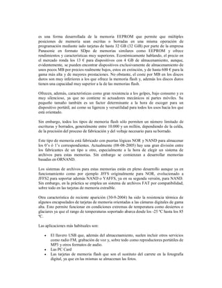 es una forma desarrollada de la memoria EEPROM que permite que múltiples
posiciones de memoria sean escritas o borradas en una misma operación de
programación mediante iado tarjetas de hasta 32 GB (32 GiB) por parte de la empresa
Panasonic en formato SDpo de memorias similares como EEPROM y ofrece
rendimientos y características muy superiores. Económicamente hablando, el precio en
el mercado ronda los 13 € para dispositivos con 4 GB de almacenamiento, aunque,
evidentemente, se pueden encontrar dispositivos exclusivamente de almacenamiento de
unos pocos MB por precios realmente bajos, estos en extinción, y de hasta 600 € para la
gama más alta y de mayores prestaciones. No obstante, el coste por MB en los discos
duros son muy inferiores a los que ofrece la memoria flash y, además los discos duros
tienen una capacidad muy superior a la de las memorias flash.

Ofrecen, además, características como gran resistencia a los golpes, bajo consumo y es
muy silencioso, ya que no contiene ni actuadores mecánicos ni partes móviles. Su
pequeño tamaño también es un factor determinante a la hora de escoger para un
dispositivo portátil, así como su ligereza y versatilidad para todos los usos hacia los que
está orientado.

Sin embargo, todos los tipos de memoria flash sólo permiten un número limitado de
escrituras y borrados, generalmente entre 10.000 y un millón, dependiendo de la celda,
de la precisión del proceso de fabricación y del voltaje necesario para su borrado.

Este tipo de memoria está fabricado con puertas lógicas NOR y NAND para almacenar
los 0’s ó 1’s correspondientes. Actualmente (08-08-2005) hay una gran división entre
los fabricantes de un tipo u otro, especialmente a la hora de elegir un sistema de
archivos para estas memorias. Sin embargo se comienzan a desarrollar memorias
basadas en ORNAND.

Los sistemas de archivos para estas memorias están en pleno desarrollo aunque ya en
funcionamiento como por ejemplo JFFS originalmente para NOR, evolucionado a
JFFS2 para soportar además NAND o YAFFS, ya en su segunda versión, para NAND.
Sin embargo, en la práctica se emplea un sistema de archivos FAT por compatibilidad,
sobre todo en las tarjetas de memoria extraíble.

Otra característica de reciente aparición (30-9-2004) ha sido la resistencia térmica de
algunos encapsulados de tarjetas de memoria orientadas a las cámaras digitales de gama
alta. Esto permite funcionar en condiciones extremas de temperatura como desiertos o
glaciares ya que el rango de temperaturas soportado abarca desde los -25 ºC hasta los 85
ºC.

Las aplicaciones más habituales son:

      El llavero USB que, además del almacenamiento, suelen incluir otros servicios
       como radio FM, grabación de voz y, sobre todo como reproductores portátiles de
       MP3 y otros formatos de audio.
      Las PC Card
      Las tarjetas de memoria flash que son el sustituto del carrete en la fotografía
       digital, ya que en las mismas se almacenan las fotos.
 