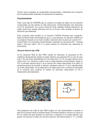 Existen varios estándares de encapsulados promocionados y fabricados por la mayoría
de las multinacionales dedicadas a la producción de hardware.

Funcionamiento

Flash, como tipo de EEPROM que es, contiene un arreglo de celdas con un transistor
evolucionado con dos puertas en cada intersección. Tradicionalmente sólo almacenan
un bit de información. Las nuevas memorias flash, llamadas también dispositivos de
celdas multi-nivel, pueden almacenar más de un bit por celda variando el número de
electrones que almacenan.

Estas memorias están basadas en el transistor FAMOS (Floating Gate Avalanche-
Injection Metal Oxide Semiconductor) que es, esencialmente, un transistor NMOS con
un conductor (basado en un óxido metálico) adicional entre la puerta de control (CG –
Control Gate) y los terminales fuente/drenador contenidos en otra puerta (FG – Floating
Gate) o bien que rodea a FG y es quien contiene los electrones que almacenan la
información.

Memoria flash de tipo NOR

En las memorias flash de tipo NOR, cuando los electrones se encuentran en FG,
modifican (prácticamente anulan) el campo eléctrico que generaría CG en caso de estar
activo. De esta forma, dependiendo de si la celda está a 1 ó a 0, el campo eléctrico de la
celda existe o no. Entonces, cuando se lee la celda poniendo un determinado voltaje en
CG, la corriente eléctrica fluye o no en función del voltaje almacenado en la celda. La
presencia/ausencia de corriente se detecta e interpreta como un 1 ó un 0, reproduciendo
así el dato almacenado. En los dispositivos de celda multi-nivel, se detecta la intensidad
de la corriente para controlar el número de electrones almacenados en FG e
interpretarlos adecuadamente.




Para programar una celda de tipo NOR (asignar un valor determinado) se permite el
paso de la corriente desde el terminal fuente al terminal sumidero, entonces se coloca en
CG un voltaje alto para absorber los electrones y retenerlos en el campo eléctrico que
genera. Este proceso se llama hot-electrón injection. Para borrar (poner a “1”, el estado
 
