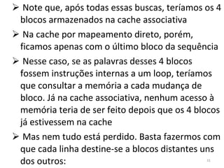 Note que, após todas essas buscas, teríamos os 4 blocos armazenados na cache associativa Na cache por mapeamento direto, porém, ficamos apenas com o último bloco da sequência Nesse caso, se as palavras desses 4 blocos fossem instruções internas a um loop, teríamos que consultar a memória a cada mudança de bloco. Já na cache associativa, nenhum acesso à memória teria de ser feito depois que os 4 blocos já estivessem na cache Mas nem tudo está perdido. Basta fazermos com que cada linha destine-se a blocos distantes uns dos outros: 