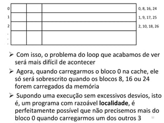 Com isso, o problema do loop que acabamos de ver será mais difícil de acontecer Agora, quando carregarmos o bloco 0 na cache, ele só será sobrescrito quando os blocos 8, 16 ou 24 forem carregados da memória Supondo uma execução sem excessivos desvios, isto é, um programa com razoável  localidade , é perfeitamente possível que não precisemos mais do bloco 0 quando carregarmos um dos outros 3 0 1 2 . . . 0, 8, 16, 24 1, 9, 17, 25 2, 10, 18, 26 