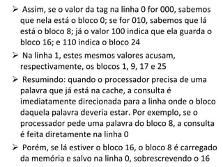 Assim, se o valor da tag na linha 0 for 000, sabemos que nela está o bloco 0; se for 010, sabemos que lá está o bloco 8; já o valor 100 indica que ela guarda o bloco 16; e 110 indica o bloco 24 Na linha 1, estes mesmos valores acusam, respectivamente, os blocos 1, 9, 17 e 25 Resumindo: quando o processador precisa de uma palavra que já está na cache, a consulta é imediatamente direcionada para a linha onde o bloco daquela palavra deveria estar. Por exemplo, se o processador pede uma palavra do bloco 8, a consulta é feita diretamente na linha 0 Porém, se lá estiver o bloco 16, o bloco 8 é carregado da memória e salvo na linha 0, sobrescrevendo o 16 