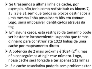 Se tirássemos a última linha da cache, por exemplo, não teria como redistribuir os blocos 7, 15, 23 e 31 sem que todos os blocos destinados a uma mesma linha possuíssem bits em comum. Logo, seria impossível identificá-los através da tag Em alguns casos, esta restrição de tamanho pode ser bastante inconveniente: suponha que temos dinheiro para construir até 1023 linhas de uma cache por mapeamento direto A potência de 2 mais próxima é 1024 (2¹⁰), mas não conseguimos atingir esse número. Logo, nossa cache será forçada a ter apenas 512 linhas Já a cache associativa poderia sem problemas ter tantas linhas quanto pudéssemos pagar 