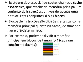 Existe um tipo especial de cache, chamado  cache associativa , que recebe da memória principal um conjunto de instruções, em vez de apenas uma por vez. Estes conjuntos são os  blocos Blocos de instruções são divisões feitas tanto na memória principal quanto na cache, de tamanho fixo e pré-determinado Por exemplo, podemos dividir a memória principal em blocos de tamanho 4 (cada um contém 4 palavras): . . . bloco 0 bloco 1 bloco 2 bloco 3 bloco 4 