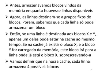 Antes, armazenávamos blocos vindos da memória enquanto houvesse linhas disponíveis Agora, as linhas destinam-se a grupos fixos de blocos. Porém, sabemos que cada linha só pode armazenar um bloco Então, se uma linha é destinada aos blocos X e Y, apenas um deles pode estar na cache ao mesmo tempo. Se na cache já existir o bloco X, e o bloco Y for carregado da memória, este bloco irá para a linha onde já está o bloco X, sobrescrevendo-a Vamos definir que na nossa cache, cada linha armazena 4 possíveis blocos 