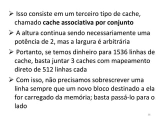 Isso consiste em um terceiro tipo de cache, chamado  cache associativa por conjunto A altura continua sendo necessariamente uma potência de 2, mas a largura é arbitrária Portanto, se temos dinheiro para 1536 linhas de cache, basta juntar 3 caches com mapeamento direto de 512 linhas cada Com isso, não precisamos sobrescrever uma linha sempre que um novo bloco destinado a ela for carregado da memória; basta passá-lo para o lado 