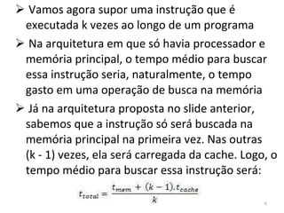 Vamos agora supor uma instrução que é executada k vezes ao longo de um programa Na arquitetura em que só havia processador e memória principal, o tempo médio para buscar essa instrução seria, naturalmente, o tempo gasto em uma operação de busca na memória Já na arquitetura proposta no slide anterior, sabemos que a instrução só será buscada na memória principal na primeira vez. Nas outras  (k - 1) vezes, ela será carregada da cache. Logo, o tempo médio para buscar essa instrução será: 