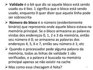 Validade  é o bit que diz se aquele bloco está sendo usado ou é lixo. 1 significa que o bloco está sendo usado, enquanto 0 quer dizer que aquela linha pode ser sobrescrita Número do bloco  é o número (evidentemente binário) que representa onde aquele bloco estava na memória principal. Se o bloco armazena as palavras vindas dos endereços 0, 1, 2 e 3 da memória, então seu número é 0; se armazena as palavras dos endereços 4, 5, 6 e 7, então seu número é 1; etc Quando o processador pede alguma palavra da memória, todas as linhas de validade 1 são verificadas, e a palavra é buscada na memória principal apenas se não existir na cache Mas como essa checagem é feita? 
