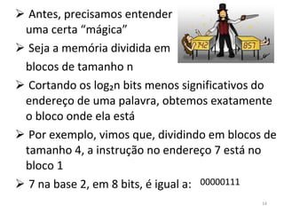 Antes, precisamos entender uma certa “mágica” Seja a memória dividida em blocos de tamanho n Cortando os log₂n bits menos significativos do endereço de uma palavra, obtemos exatamente o bloco onde ela está Por exemplo, vimos que, dividindo em blocos de tamanho 4, a instrução no endereço 7 está no bloco 1 7 na base 2, em 8 bits, é igual a: 00000111 