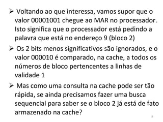 Voltando ao que interessa, vamos supor que o valor 00001001 chegue ao MAR no processador. Isto significa que o processador está pedindo a palavra que está no endereço 9 (bloco 2) Os 2 bits menos significativos são ignorados, e o valor 000010 é comparado, na cache, a todos os números de bloco pertencentes a linhas de validade 1 Mas como uma consulta na cache pode ser tão rápida, se ainda precisamos fazer uma busca sequencial para saber se o bloco 2 já está de fato armazenado na cache? 