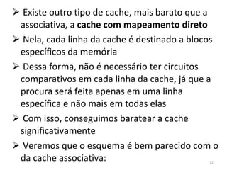 Existe outro tipo de cache, mais barato que a associativa, a  cache com mapeamento direto Nela, cada linha da cache é destinado a blocos específicos da memória Dessa forma, não é necessário ter circuitos comparativos em cada linha da cache, já que a procura será feita apenas em uma linha específica e não mais em todas elas Com isso, conseguimos baratear a cache significativamente Veremos que o esquema é bem parecido com o da cache associativa: 