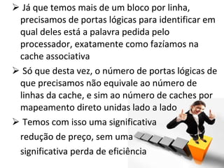 Já que temos mais de um bloco por linha, precisamos de portas lógicas para identificar em qual deles está a palavra pedida pelo processador, exatamente como fazíamos na cache associativa Só que desta vez, o número de portas lógicas de que precisamos não equivale ao número de linhas da cache, e sim ao número de caches por mapeamento direto unidas lado a lado Temos com isso uma significativa redução de preço, sem uma significativa perda de eficiência 