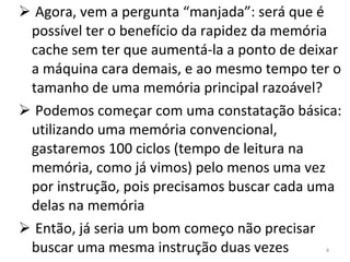 Agora, vem a pergunta “manjada”: será que é possível ter o benefício da rapidez da memória cache sem ter que aumentá-la a ponto de deixar a máquina cara demais, e ao mesmo tempo ter o tamanho de uma memória principal razoável? Podemos começar com uma constatação básica: utilizando uma memória convencional, gastaremos 100 ciclos (tempo de leitura na memória, como já vimos) pelo menos uma vez por instrução, pois precisamos buscar cada uma delas na memória Então, já seria um bom começo não precisar buscar uma mesma instrução duas vezes 