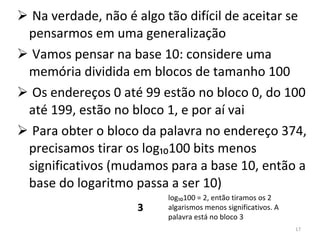 Na verdade, não é algo tão difícil de aceitar se pensarmos em uma generalização Vamos pensar na base 10: considere uma memória dividida em blocos de tamanho 100 Os endereços 0 até 99 estão no bloco 0, do 100 até 199, estão no bloco 1, e por aí vai Para obter o bloco da palavra no endereço 374, precisamos tirar os log₁₀100 bits menos significativos (mudamos para a base 10, então a base do logaritmo passa a ser 10) 3 log₁₀100 = 2, então tiramos os 2 algarismos menos significativos. A palavra está no bloco 3 3 