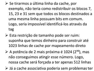 Se tirarmos a última linha da cache, por exemplo, não teria como redistribuir os blocos 7, 15, 23 e 31 sem que todos os blocos destinados a uma mesma linha possuam bits em comum. Logo, seria impossível identificá-los através da tag Esta restrição de tamanho pode ser ruim: suponha que temos dinheiro para construir até 1023 linhas de cache por mapeamento direto A potência de 2 mais próxima é 1024 (2¹⁰), mas não conseguimos atingir esse número. Logo, nossa cache será forçada a ter apenas 512 linhas Já a cache associativa poderia sem problemas ter tantas linhas quanto pudéssemos pagar 