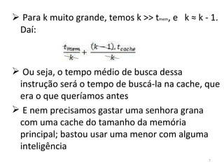 Para k muito grande, temos k >> t mem , e  k ≈ k - 1. Daí: Ou seja, o tempo médio de busca dessa instrução será o tempo de buscá-la na cache, que era o que queríamos antes E nem precisamos gastar uma senhora grana com uma cache do tamanho da memória principal; bastou usar uma menor com alguma inteligência 