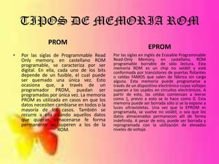 TIPOS DE MEMORIA ROM
PROM
•

Por las siglas de Programmable Read
Only memory, en castellano ROM
programable, se caracteriza por ser
digital. En ella, cada uno de los bits
depende de un fusible, el cual puede
ser quemado una única vez. Esto
ocasiona que, a través de un
programador PROM, puedan ser
programadas por única vez. La memoria
PROM es utilizada en casos en que los
datos necesiten cambiarse en todos o la
mayoría de los casos. También se
recurre a ella cuando aquellos datos
que quieran almacenarse fe forma
permanente no superen a los de la
ROM.

EPROM
Por las siglas en inglés de Erasable Programmable
Read-Only Memory, en castellano, ROM
programable borrable de sólo lectura. Esta
memoria ROM es un chip no volátil y está
conformada por transistores de puertas flotantes
o celdas FAMOS que salen de fábrica sin carga
alguna. Esta memoria puede programarse a
través de un dispositivo electrónico cuyos voltajes
superan a los usados en circuitos electrónicos. A
partir de esto, las celdas comienzan a leerse
como 1, previo a esto se lo hace como 0. Esta
memoria puede ser borrada sólo si se la expone a
luces ultravioletas. Una vez que la EPROM es
programada, se vuelve no volátil, o sea que los
datos almacenados permanecen allí de forma
indefinida. A pesar de esto, puede ser borrada y
reprogramada con la utilización de elevados
niveles de voltaje.

 