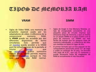 TIPOS DE MEMORIA RAM
VRAM
•

Siglas de Vídeo RAM, una memoria de
propósito especial usada por los
adaptadores de vídeo. A diferencia de la
convencional
memoria
RAM,
la VRAM puede ser accedida por dos
diferentes dispositivos de forma
simultánea.
Esto
permite
que
un monitor pueda acceder a la VRAM
para las actualizaciones de la pantalla al
mismo
tiempo
que
un procesador gráfico suministra
nuevos datos. VRAM permite mejores
rendimientosgráficos aunque es más
cara que la una RAM normal.

SIMM
•

•

Siglas de Single In line Memory Module, un
tipo de encapsulado consistente en una
pequeña placa de circuito impreso que
almacena chips de memoria, y que se inserta
en un zócalo SIMM en la placa madre o en la
placa de memoria. Los SIMMs son más
fáciles de instalar que los antiguos chips de
memoria individuales, y a diferencia de ellos
son medidos en bytes en lugar de bits.
El primer formato que se hizo popular en los
computadores personales tenía 3.5" de largo
y usaba un conector de 32 pins. Un formato
más largo de 4.25", que usa 72 contactos y
puede almacenar hasta 64 megabytes de
RAM es actualmente el más frecuente.

 