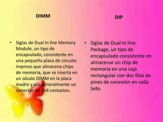 DIMM

DIP

• Siglas de Dual In line Memory
Module, un tipo de
encapsulado, consistente en
una pequeña placa de circuito
impreso que almacena chips
de memoria, que se inserta en
un zócalo DIMM en la placa
madre y usa generalmente un
conector de 168 contactos.

• Siglas de Dual In line
Package, un tipo de
encapsulado consistente en
almacenar un chip de
memoria en una caja
rectangular con dos filas de
pines de conexión en cada
lado.

 