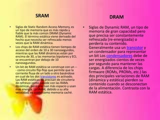 SRAM
•

•

•

Siglas de Static Random Access Memory, es
un tipo de memoria que es más rápida y
fiable que la más común DRAM (Dynamic
RAM). El término estática viene derivado del
hecho que necesita ser refrescada menos
veces que la RAM dinámica.
Los chips de RAM estática tienen tiempos de
acceso del orden de 10 a 30 nanosegundos,
mientras que las RAM dinámicas están por
encima de 30, y las memorias bipolares y ECL
se encuentran por debajo de 10
nanosegundos.
Un bit de RAM estática se construye con un -- como circuito flip-flop que permite que la
corriente fluya de un lado a otro basándose
en cual de los dos transistores es activado.
Las RAM estáticas no precisan de circuiteria
de refresco como sucede con las RAMs
dinámicas, pero precisan más espacio y usan
mas energía. La SRAM, debido a su alta
velocidad, es usada como memoria caché.

DRAM
•

Siglas de Dynamic RAM, un tipo de
memoria de gran capacidad pero
que precisa ser constantemente
refrescada (re-energizada) o
perdería su contenido.
Generalmente usa un transistor y
un condensador para representar
un bit Los condensadores debe de
ser energizados cientos de veces
por segundo para mantener las
cargas. A diferencia de los chips
firmware (ROMs, PROMs, etc.) las
dos principales variaciones de RAM
(dinámica y estática) pierden su
contenido cuando se desconectan
de la alimentación. Contrasta con la
RAM estática.

 