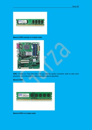 Garza 202
Memoria DDR2 montada en la tarjeta madre.
DDR3: Proviene de (“Dual Data Rate 3”);lo que traducido significa transmisión doble de datos tercer
generacion: son el mas moderno y esta construida a base de capacitores.
Memoria DDR3
Memoria DDR3 en la tarjeta madre
 