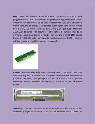 DDR3 RAM: Actualmente la memoria RAM más usada es la DDR3 una
progresión de las DDR, son las de tercera generación, lógicamente con mayor
velocidad de transferencia de los datos que las otras DDR, pero también un
menor consumo de energía. Su velocidad puede llegar a ser 2 veces mayor
que la DDR2. La mejor de todas es la DDR3-2000 que puede transferir
2.000.000 de datos por segundo. Como vemos el número final de la
memoria, nos da una idea de la rapidez, por ejemplo la DDR3-1466 podría
transferir 1.466.000 datos por segundo. (Multiplicando por 1.000 el número
del final se saca la velocidad en datos por segundo)
Rambus: Puede ofrecer velocidades de entre 600 y 1066MHZ. Tiene 184
contactos. Algunos de estos módulos disponen de una cubierta de aluminio
(dispersor de calor) que protege los chips de memoria de un posible
sobrecalentamiento. Debido a su alto coste, su utilización no se ha extendido
mucho.
So-DIMM: El tamaño de estos módulos es más reducido que el de los
anteriores ya que se emplean sobre todo en ordenadores portátiles. Se
 