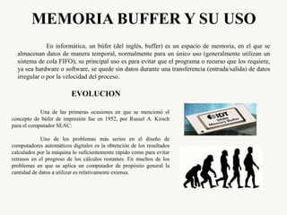 MEMORIA BUFFER Y SU USO
En informática, un búfer (del inglés, buffer) es un espacio de memoria, en el que se
almacenan datos de manera temporal, normalmente para un único uso (generalmente utilizan un
sistema de cola FIFO); su principal uso es para evitar que el programa o recurso que los requiere,
ya sea hardware o software, se quede sin datos durante una transferencia (entrada/salida) de datos
irregular o por la velocidad del proceso.
EVOLUCION
Una de las primeras ocasiones en que se mencionó el
concepto de búfer de impresión fue en 1952, por Russel A. Kirsch
para el computador SEAC:
Uno de los problemas más serios en el diseño de
computadores automáticos digitales es la obtención de los resultados
calculados por la máquina lo suficientemente rápido como para evitar
retrasos en el progreso de los cálculos restantes. En muchos de los
problemas en que se aplica un computador de propósito general la
cantidad de datos a utilizar es relativamente extensa.
 