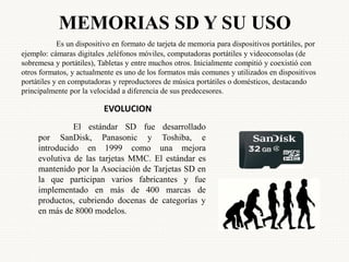 MEMORIAS SD Y SU USO
Es un dispositivo en formato de tarjeta de memoria para dispositivos portátiles, por
ejemplo: cámaras digitales ,teléfonos móviles, computadoras portátiles y videoconsolas (de
sobremesa y portátiles), Tabletas y entre muchos otros. Inicialmente compitió y coexistió con
otros formatos, y actualmente es uno de los formatos más comunes y utilizados en dispositivos
portátiles y en computadoras y reproductores de música portátiles o domésticos, destacando
principalmente por la velocidad a diferencia de sus predecesores.
El estándar SD fue desarrollado
por SanDisk, Panasonic y Toshiba, e
introducido en 1999 como una mejora
evolutiva de las tarjetas MMC. El estándar es
mantenido por la Asociación de Tarjetas SD en
la que participan varios fabricantes y fue
implementado en más de 400 marcas de
productos, cubriendo docenas de categorías y
en más de 8000 modelos.
EVOLUCION
 