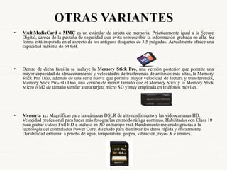 OTRAS VARIANTES
• MultiMediaCard o MMC es un estándar de tarjeta de memoria. Prácticamente igual a la Secure
Digital, carece de la pestaña de seguridad que evita sobrescribir la información grabada en ella. Su
forma está inspirada en el aspecto de los antiguos disquetes de 3,5 pulgadas. Actualmente ofrece una
capacidad máxima de 64 GB.
• Dentro de dicha familia se incluye la Memory Stick Pro, una versión posterior que permite una
mayor capacidad de almacenamiento y velocidades de trasferencia de archivos más altas, la Memory
Stick Pro Dúo, además de una serie nueva que permite mayor velocidad de lectura y transferencia,
Memory Stick Pro-HG Dúo, una versión de menor tamaño que el Memory Stick y la Memory Stick
Micro o M2 de tamaño similar a una tarjeta micro SD y muy empleada en teléfonos móviles.
• Memoria xc: Magníficas para las cámaras DSLR de alto rendimiento y las videocámaras HD.
Velocidad profesional para hacer más fotografías en modo ráfaga continuo. Habilitadas con Class 10
para grabar vídeos Full HD e incluso en 3D en tiempo real. Rendimiento mejorado gracias a la
tecnología del controlador Power Core, diseñado para distribuir los datos rápida y eficazmente.
Durabilidad extrema: a prueba de agua, temperatura, golpes, vibración, rayos X e imanes.
 