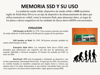 MEMORIA SSD Y SU USO
La unidad de estado sólido, dispositivo de estado sólido o SSD (acrónimo
inglés de Solid-State Drive) es un tipo de dispositivo de almacenamiento de datos que
utiliza memoria no volátil, como la memoria flash, para almacenar datos, en lugar de
los platos o discos magnéticos de las unidades de discos duros (HDD) convencionales.
EVOLUCION
SSD basados en RAM: En 1978, Texas memory presentó una unidad
de estado sólido de 16 KiB basada en RAM para los equipos de las petroleras
SSD basados en flash: En 1995, M-Systems presentó unidades de
estado sólido basadas en flash.
Enterprise flash drive: Los enterprise flash drives (EFD) están
diseñados para aplicaciones que requieren una alta tasa de operaciones por
segundo, fiabilidad y eficiencia energética. El término fue acuñado por EMC en
enero de 2008
RaceTrack: IBM está investigando y diseñando un dispositivo, aún
en fase experimental, denominado RaceTrack. Al igual que los SSD, son memorias
no volátiles basadas en nanohilos compuestos por níquel, hierro y vórtices que
separan entre sí los datos almacenados, lo que permite velocidades hasta cien mil
veces superiores a los discos duros tradicionales, según apunta la propia IBM.
 