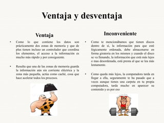 Ventaja y desventaja
Ventaja
• Como lo que contiene los datos son
prácticamente dos zonas de memoria y que de
plus tienen incluso un controlador que coordina
los elementos, el acceso a la información es
mucho más rápido y por consiguiente.
• Resulta que una de las zonas de memoria guarda
la información aún sin corriente eléctrica y la
zona más pequeña, actúa como caché, cosa que
hace acelerar todos los procesos.
Inconveniente
• Como te mencionábamos que tienen discos
dentro de sí, la información para que esté
lógicamente ordenada, debe almacenarse en
forma giratoria en los mismos y cuando el disco
se va llenando, la información que está más lejos
o mas desordenada, está presta al que se lea más
lentamente.
• Como queda más lejos, la computadora tarda en
llegar a ella, seguramente te ha pasado que a
veces aunque tienes una carpeta en tu propia
computadora, tarda mucho en aparecer su
contenido y es por eso
 