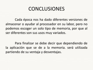 CONCLUSIONES
Cada época nos ha dado diferentes versiones de
almacenar o ayudar al procesador en su labor, pero no
podemos escoger un solo tipo de memoria, por que al
ser diferentes son sus usos muy variados.
Para finalizar se debe decir que dependiendo de
la aplicación que se de a la memoria. será utilizada
partiendo de su ventaja y desventajas.
 